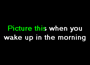 Picture this when you

wake up in the morning