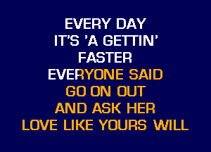 EVERY DAY
IT'S 'A GE'ITIN'
FASTER
EVERYONE SAID
GO ON OUT
AND ASK HER
LOVE LIKE YOURS WILL