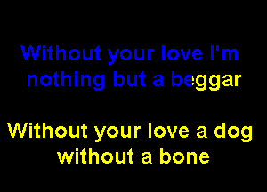 Without your love I'm
nothing but a beggar

Without your love a dog
without a bone