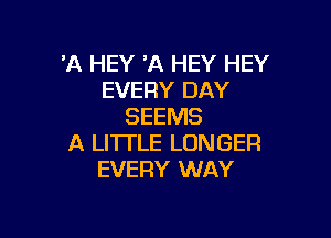 'A HEY 11 HEY HEY
EVERY DAY
SEEMS

A LITTLE LONGER
EVERY WAY