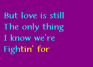 But love is still
The only thing

I know we're
Fightin' for