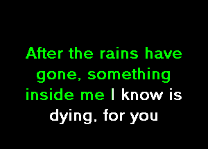 After the rains have

gone. something
inside me I know is
dying, for you