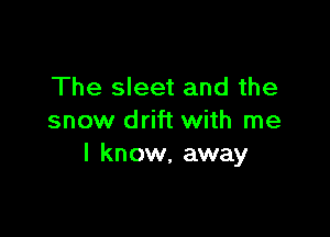 The sleet and the

snow drift with me
I know, away
