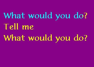 What would you do?
Tell me

What would you do?