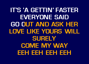 IT'S 'A GE'ITIN' FASTER
EVERYONE SAID
GO OUT AND ASK HER
LOVE LIKE YOURS WILL
SURELY
COME MY WAY
EEH EEH EEH EEH