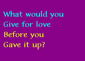 What would you
Give for love

Before you
Gave it up?