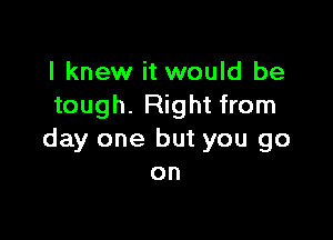 I knew it would be
tough. Right from

day one but you go
on