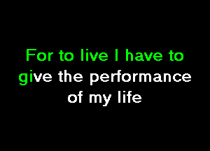 For to live I have to

give the performance
of my life