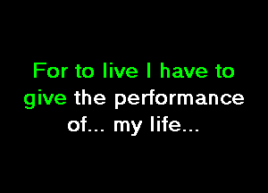 For to live I have to

give the performance
of... my life...