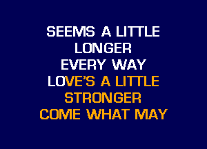 SEEMS A LITTLE
LONGER
EVERY WAY
LOVE'S A LITTLE
STRONGER
COME WHAT MAY

g