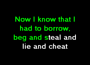 Now I know that I
had to borrow,

beg and steal and
lie and cheat