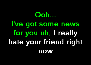 Ooh...
I've got some news

for you uh, I really
hate your friend right
now