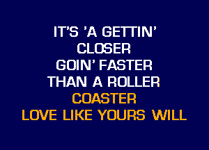 IT'S 'A GE'ITIN'
CLOSER
GOIN' FASTER
THAN A ROLLER
COASTER
LOVE LIKE YOURS WILL