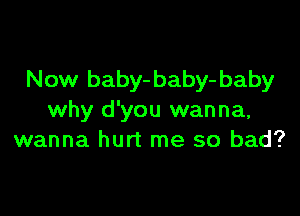 New baby- baby- baby

why d'you wanna,
wanna hurt me so bad?