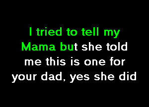 I tried to tell my
Mama but she told

me this is one for
your dad. yes she did