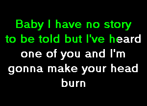 Baby I have no story
to be told but I've heard
one of you and I'm
gonna make your head
burn