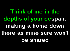 Think of me in the
depths of your despair,
making a home down
there as mine sure won't
be shared