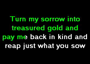 Turn my sorrow into
treasured gold and
pay me back in kind and
reap just what you sow