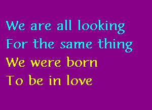 We are all looking
For the same thing

We were born
To be in love