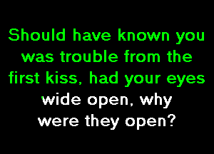 Should have known you
was trouble from the
first kiss, had your eyes
wide open, why
were they open?