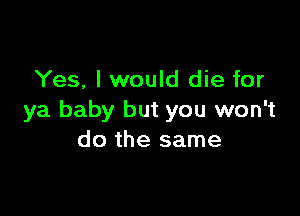 Yes, I would die for

ya baby but you won't
do the same