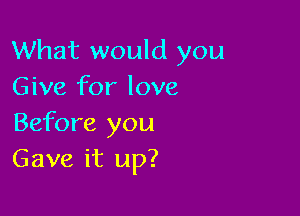 What would you
Give for love

Before you
Gave it up?