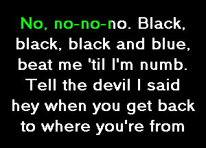 No, no-no-no. Black,
black, black and blue,
beat me 'til I'm numb.

Tell the devil I said
hey when you get back
to where you're from