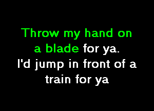 Throw my hand on
a blade for ya.

l'd jump in front of a
train for ya