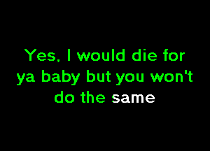 Yes, I would die for

ya baby but you won't
do the same