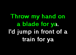 Throw my hand on
a blade for ya.

l'd jump in front of a
train for ya