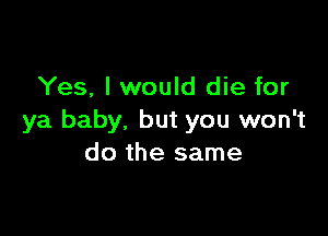 Yes, I would die for

ya baby, but you won't
do the same