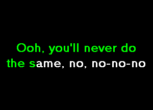 Ooh, you'll never do

the same, no, no-no-no