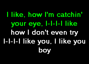 I like, how I'm catchin'
your eye, l-I-I-I like

how I don't even try
I-l-I-I like you, I like you
boy