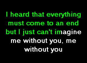 I heard that everything
must come to an end
but I just can't imagine
me without you, me
without you