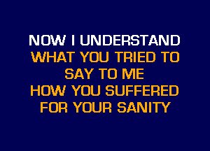 NOW I UNDERSTAND
WHAT YOU TRIED TO
SAY TO ME
HOW YOU SUFFERED
FOR YOUR SANITY