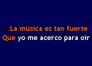 ..La masica es tan fuerte

Que yo me acerco para oir