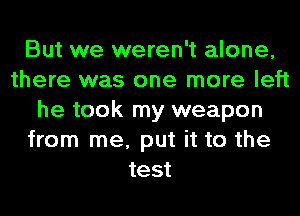 But we weren't alone,
there was one more left
he took my weapon
from me, put it to the
test