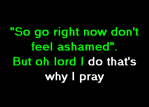 So go right now don't
feel ashamed.

But oh lord I do that's
why I pray