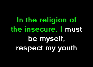 In the religion of
the insecure, I must

be myself,
respect my youth