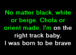 No matter black, white
or beige. Chola or
orient made. I'm on the
right track baby,

I was born to be brave