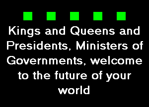 El El El El El
Kings and Queens and
Presidents, Ministers of
Governments, welcome

to the future of your
world
