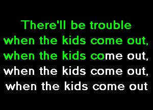 There'll be trouble
when the kids come out,
when the kids come out,
when the kids come out,
when the kids come out