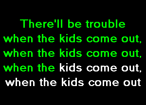 There'll be trouble
when the kids come out,
when the kids come out,
when the kids come out,
when the kids come out