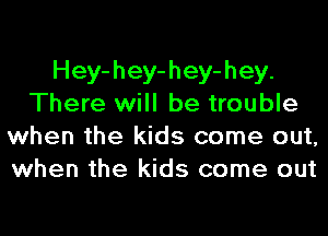 Hey-hey-hey-hey.
There will be trouble
when the kids come out,
when the kids come out