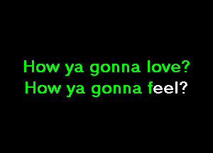 How ya gonna love?

How ya gonna feel?