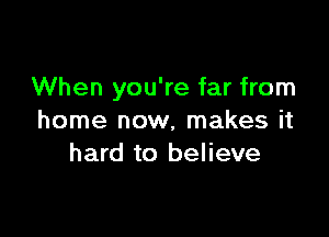 When you're far from

home now, makes it
hard to believe