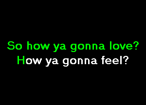 So how ya gonna love?

How ya gonna feel?