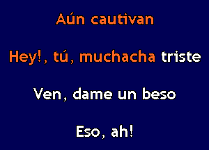 AL'm cautivan

Hey!, tL'I, muchacha triste

Ven, dame un beso

Eso, ah!