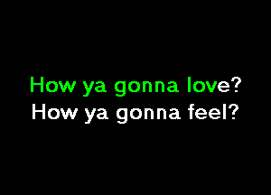 How ya gonna love?

How ya gonna feel?