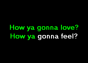 How ya gonna love?

How ya gonna feel?